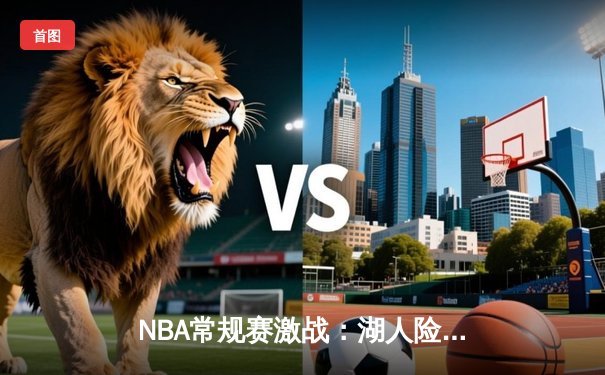 NBA常规赛激战：湖人险胜勇士，詹姆斯关键三分为胜局定调