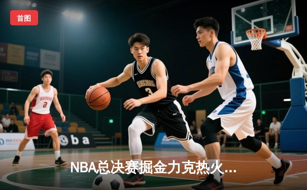 NBA总决赛掘金力克热火夺得队史首冠 约基奇荣膺FMVP