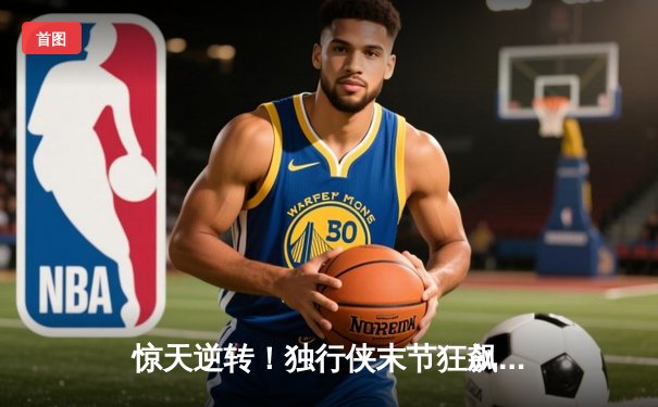 惊天逆转！独行侠末节狂飙三分雨终结勇士六连胜，东契奇30+三双主宰关键局